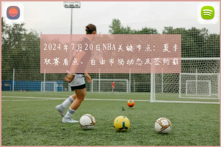 2024年7月20日NBA关键节点：夏季联赛看点、自由市场动态及签约截止指南