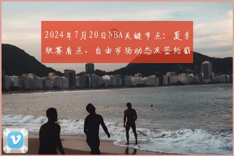 2024年7月20日NBA关键节点：夏季联赛看点、自由市场动态及签约截止指南