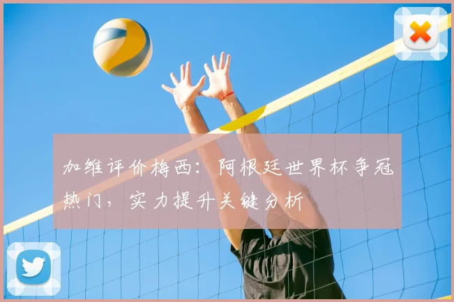 加维评价梅西：阿根廷世界杯争冠热门，实力提升关键分析