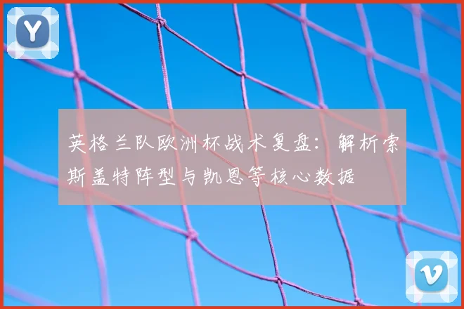 英格兰队欧洲杯战术复盘：解析索斯盖特阵型与凯恩等核心数据