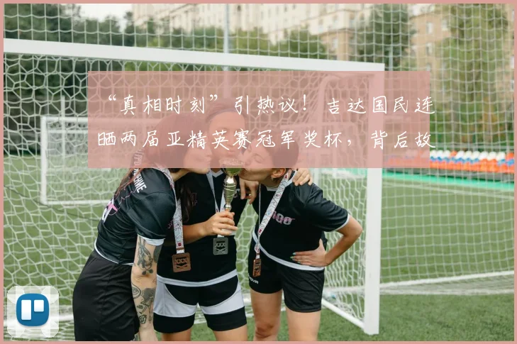 “真相时刻”引热议！吉达国民连晒两届亚精英赛冠军奖杯，背后故事全解析