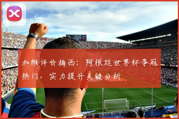 加维评价梅西：阿根廷世界杯争冠热门，实力提升关键分析