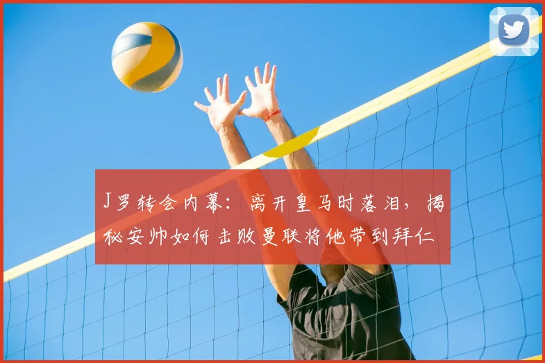 J罗转会内幕：离开皇马时落泪，揭秘安帅如何击败曼联将他带到拜仁