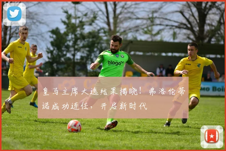 皇马主席大选结果揭晓!弗洛伦蒂诺成功连任,开启新时代