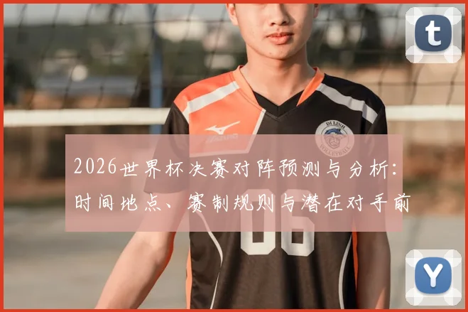 2026世界杯决赛对阵预测与分析：时间地点、赛制规则与潜在对手前瞻